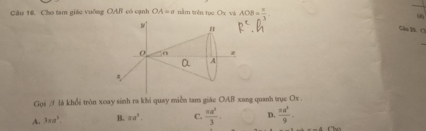 Cho tam giác vuông OAB có cạnh OA=a nằm trên tục Ox và AOB= π /3 . 
(d)
Câu 20. Ch
Gọi β là khối tròn xoay sinh ra khi quay miền tam giác OAB xung quanh trục Ox.
A. 3π a^3.
B. π a^3. C.  π a^3/3 . D.  π a^3/9 .
x-4 Cho