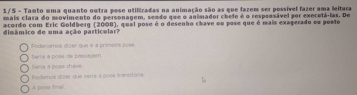 1/5 - Tanto uma quanto outra pose utilizadas na animação são as que fazem ser possível fazer uma leitura
mais clara do movimento do personagem, sendo que o animador chefe é o responsável por executá-las. De
acordo com Eric Goldberg (2008), qual pose é o desenho chave ou pose que é mais exagerado ou ponto
dinâmico de uma ação particular?
Poderíamos dizer que é a primeira pose.
Seria a pose de passagem.
Seria a pose chave.
Podemos dizer que seria a pose transitória.
A pose final.