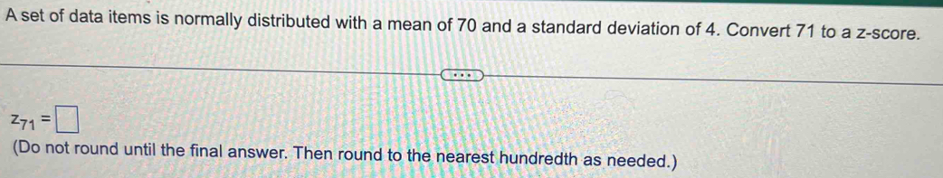 A set of data items is normally distributed with a mean of 70 and a standard deviation of 4. Convert 71 to a z-score.
z_71=□
(Do not round until the final answer. Then round to the nearest hundredth as needed.)