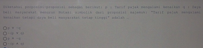 Diketahui proposisi-proposisi sebagai berikut; p; Tarif pajak menqalami kenaikan q : Daya
beli masyarakat menurun Notasi simbolik dari proposisi majemuk: “Tarif pajak mengalami
kenaikan tetapi daya beli masyarakat tetap tinggi” adalah .
p v-q
-(pvee q)
pwedge -q
sim (pwedge q)