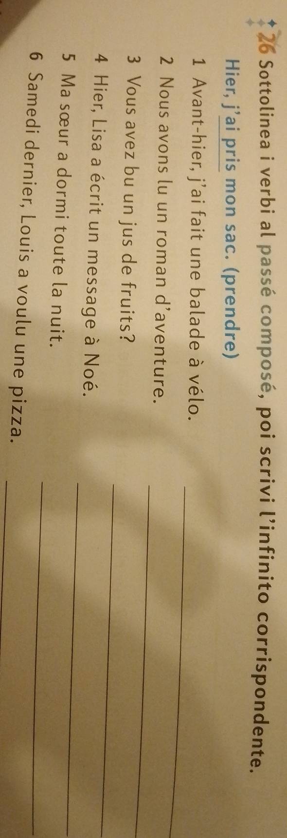 Sottolinea i verbi al passé composé, poi scrivi l’infinito corrispondente. 
Hier, j’ai pris mon sac. (prendre) 
_ 
1 Avant-hier, j’ai fait une balade à vélo. 
2 Nous avons lu un roman d’aventure. 
_ 
3 Vous avez bu un jus de fruits? 
_ 
_ 
4 Hier, Lisa a écrit un message à Noé. 
_ 
5 Ma sœur a dormi toute la nuit. 
6 Samedi dernier, Louis a voulu une pizza._