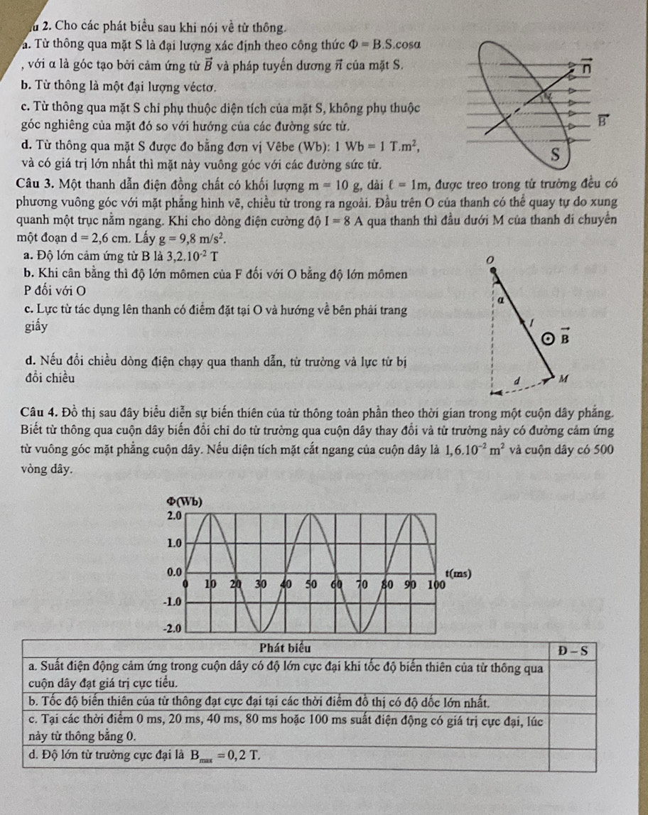 Ấu 2. Cho các phát biểu sau khi nói về từ thông.
Tà. Từ thông qua mặt S là đại lượng xác định theo công thức Phi =B.S.cos alpha
, với α là góc tạo bởi cảm ứng từ vector B và pháp tuyến dương π của mặt S.
b. Từ thông là một đại lượng véctơ.
c. Từ thông qua mặt S chỉ phụ thuộc diện tích của mặt S, không phụ thuộc
góc nghiêng của mặt đó so với hướng của các đường sức từ.
d. Từ thông qua mặt S được đo bằng đơn vị Vêbe (Wb): 1Wb=1T.m^2,
và có giá trị lớn nhất thì mặt này vuông góc với các đường sức từ.
Câu 3. Một thanh dẫn điện đồng chất có khối lượng m=10g;, dài ell =1m , được treo trong tử trường đều có
phương vuông góc với mặt phẳng hình vẽ, chiều từ trong ra ngoài. Đầu trên O của thanh có thể quay tự do xung
quanh một trục nằm ngang. Khi cho dòng điện cường  độ I=8A qua thanh thì đầu dưới M của thanh di chuyển
một đoạn d=2,6cm 1. Lấy g=9,8m/s^2.
a. Độ lớn cảm ứng từ B là 3,2.10^(-2)T
b. Khi cân bằng thì độ lớn mômen của F đối với O bằng độ lớn mômen
P đối với O
c. Lực từ tác dụng lên thanh có điểm đặt tại O và hướng về bên phải trang
giấy
d. Nếu đổi chiều dòng điện chạy qua thanh dẫn, từ trường và lực từ bị
đổi chiều 
Câu 4. Đồ thị sau đây biểu diễn sự biến thiên của từ thông toàn phần theo thời gian trong một cuộn dây phẳng.
Biết từ thông qua cuộn dây biến đổi chỉ do từ trường qua cuộn dây thay đổi và từ trường này có đường cảm ứng
từ vuông góc mặt phẳng cuộn dây. Nếu diện tích mặt cắt ngang của cuộn dây là 1,6.10^(-2)m^2 và cuộn dây có 500
vòng dây.
Phát biểu D - S
a. Suất điện động cảm ứng trong cuộn dây có độ lớn cực đại khi tốc độ biến thiên của từ thông qua
cuộn dây đạt giá trị cực tiểu.
b. Tốc độ biến thiên của từ thông đạt cực đại tại các thời điểm đồ thị có độ dốc lớn nhất.
c. Tại các thời điểm 0 ms, 20 ms, 40 ms, 80 ms hoặc 100 ms suất điện động có giá trị cực đại, lúc
này từ thông bằng 0.
d. Độ lớn từ trường cực đại là B_max=0,2T.