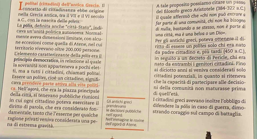 polítai (cittadini) dell'antica Grecia. Il A tale proposito possiamo citare un passo
A concetto di cittadinanza ebbe origine del filosofo greco Aristotele (384-322 a.C.)
nella Grecia antica, tra il VII e il VI secolo
il quale affermò che «chí non può entrare a
a.C., con la nascita delle póleis.
far parte di una comunità, chi non ha bisogno
La pólis, definita anche “città-Stato”, indi-
di nulla, bastando a se stesso, non è parte di
cava un'unità politica autonoma. Normal-
una città, ma è una belva o un Dio».
mente aveva dimensioni limitate, con alcu-
Per gli antichi greci, poteva ottenere il di-
ne eccezioni come quella di Atene, nel cui
ritto di essere un polítes solo chi era nato
territorio vivevano oltre 200.000 persone.
L'elemento caratterizzante della pólis era il da padre cittadino e, più tardi (450 a.C.),
principio democratico, in relazione al quale in seguito a un decreto di Pericle, chi era
la sovranità non apparteneva a pochi elet- nato da entrambi i genítori cittadini. Fino
ti, ma a tutti i cittadini, chiamati polítai. ai diciotto anni si veniva considerati solo
Essere un polítes, cioè un cittadino, signif- cittadini potenziali, in quanto si riteneva
che la capacità di partecipare alle decisio-
cava prendere parte attiva alla vita politi- ni della comunità non maturasse prima
ca. Nell'agorà, che era la piazza principale di quell'età.
della città, si tenevano pubbliche riunioni I cittadini greci avevano inoltre l’obbligo di
Gli antichi greci
in cui ogni cittadino poteva esercitare il prendevano difendere la pólis in caso di guerra, dimo-
diritto di parola, che era considerato fon- le decisioni pubbliche strando coraggio sul campo di battaglia.
damentale, tanto che l’esserne per qualche nell'agorà.
ragione privati veniva considerata una pe- Nell’immagine le rovine
na di estrema gravità.
dell'agorà di Atene.