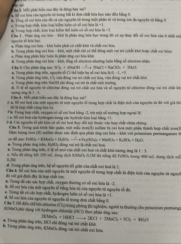 ặc sai.
Cầu 1. Mỗi phát biểu sau đây là đúng hay sai?
a. Số oxi hóa của nguyên tử trong bất ki đơn chất hóa học nào đều bằng 0.
b, Tổng số oxi hóa của tất cả các nguyên tử trong một phân tử và trong ion đa nguyên tử bằng 0,
e. Trong hợp chất, kim loại kiểm luôn có số oxi hóa 1a+1.
d, Trong hợp chất, kim loại kiểm thổ luôn có số oxi hóa 1a+3.
Câu 2 , Phân ứng oxi hóa - khử là phản ứng hóa học trong đó có sự thay đổi số oxi hóa của ít nhất mộ
nguyên tổ hóa học.. Phản ứng oxi hóa - khử luôn phải có chất khứ và chất oxi hóa.
b, Trong phản ứng oxi hóa - khử, một chất chỉ có thể đóng một vai trò (chất khử hoặc chất oxi hóa).
c, Phản ứng phân hủy luôn là phản ứng oxi hóa khử.
d. Trong phản ứng oxi hóa - khử, tổng số electron nhường luôn bằng số electron nhận.
Câu 3. Cho phản ứng sau: 3Cl_2+6NaOHxrightarrow l^*5NaCl+NaClO_3+3H_2O.
n. Trong phản ứng trên, nguyên tố Cl thể hiện ba số oxi hóa là 0, −1, +5.
b. Trong phản ứng trên, Cl_2 vừa đóng vai trò chất oxi hóa, vừa đóng vai trò chất khử.
e, Trong phản ứng trên NaOH chỉ đóng vai trò là chất môi trường.
d. Tỉ lệ số nguyên tử chlorine đóng vai trò chất oxi hóa và số nguyên tử chlorine đóng vai trò chất kh
tương ứng là 1:5.
Câu 4 . Mỗi phát biểu sau đây là đúng hay sai?
# a. Số oxi hoá của một nguyên tử một nguyên tố trong hợp chất là điện tích của nguyên tử đó với giả thia
đó là hợp chất cộng hóa trị.
b. Trong hợp chất, oxygen có số oxi hoá bằng -2, trừ một số trường hợp ngoại lệ.
§c. Số oxi hoá của hydrogen trong các hydride kim loại bằng +1.
θ đ, Các nguyên tổ phi kim có số oxi hoá thay đổi tuỳ thuộc vào hợp chất chứa chúng.
Cầu 5. Trong quá trình bảo quản, một mẫu iron(II) sulfate bị oxi hoá một phần thành hợp chất iron(I
Hàm lượng iron (II) sulfate được xác định qua phản ứng oxi hóa - khử với potassium permanganate th
sơ đồ sau: FeSO_4+KMnO_4+H_2SO_4xrightarrow rho Fe_2(SO_4)_3+MnSO_4+K_2SO_4+H_2O.
a. Trong phản ứng trên, H_2SO_4 đóng vai trò là chất oxi hoá.
a. Trong phản ứng trên, tỉ lệ số mol của chất oxi hoá và chất khử tương ứng là 1:5.
c. Nếu đã dùng hết 200 mL dung dịch KMnO₄ 0,1M thì nồng độ FeS OA 4 trong 400 mL dung dịch mẫ
0,2M.
d. Trong phản ứng trên, hệ số nguyên tối giản của chất oxi hoá là 2.
Câu 6. Số oxi hóa của một nguyên tử một nguyên tố trong hợp chất là điện tích của nguyên từ nguyê
đó với giả định đây là hợp chất ion.
a. Trong tất các các hợp chất, oxygen thường có số oxi hóa là −2.
b. Số oxi hóa của một nguyên tố bằng hóa trị của nguyên tử nguyên tố đó.
c. Trong tất cả các hợp chất, hydrogen luôn có số oxi hóa là +1.
d. Số oxi hóa của nguyên tử nguyên tố trong đơn chất bằng 0.
Cầu 7, Để điều chế khí chlorine (Cl₂) trọng phòng thí nghiệm, người ta thường cho potassium permanga
(KMnO₄)tác dụng với hydrogen chloride (HCl) theo phản ứng sau:
2KMnO_4+16HClto 2KCl+2MnCl_2+5Cl_2+8H_2O
a. Trong phản ứng trên, HCl chỉ đóng vai trò chất khử.
b, Trong phản ứng trên, KMnO4 đóng vai trò chất oxi hóa.
