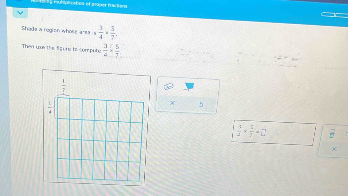 mudeling multiplication of proper fractions
Shade a region whose area is  3/4 *  5/7 .
Then use the figure to compute  3/4 *  5/7 .
×
 3/4 *  5/7 =□
 □ /□  
×