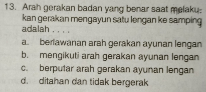 Arah gerakan badan yang benar saat melaky-
kan gerakan mengayun satu lengan ke samping
adalah . . . .
a. berlawanan arah gerakan ayunan lengan
b. mengikuti arah gerakan ayunan lengan
c. berputar arah gerakan ayunan lengan
d. ditahan dan tidak bergerak