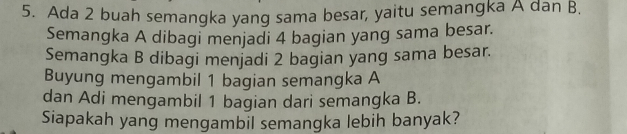 Ada 2 buah semangka yang sama besar, yaitu semangka A dan B. 
Semangka A dibagi menjadi 4 bagian yang sama besar. 
Semangka B dibagi menjadi 2 bagian yang sama besar. 
Buyung mengambil 1 bagian semangka A
dan Adi mengambil 1 bagian dari semangka B. 
Siapakah yang mengambil semangka lebih banyak?