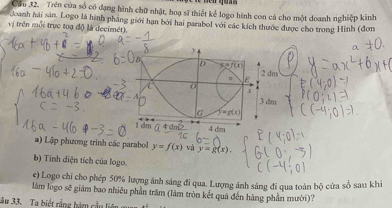 te  nen quan
Cầu 32. Trên cửa sổ có dạng hình chữ nhật, hoạ sĩ thiết kế logo hình con cá cho một doanh nghiệp kinh
doanh hải sản. Logo là hình phẳng giới hạn bởi hai parabol với các kích thước được cho trong Hình (đơn
vị trên mỗi trục toạ độ là decimét).
dm
dm
a) Lập phương trình các parabol y=f(x) và y=g(x).
b) Tính diện tích của logo.
c) Logo chi cho phép 50% lượng ánh sáng đi qua. Lượng ánh sáng đi qua toàn bộ cửa sồ sau khi
làm logo sẽ giảm bao nhiêu phần trăm (làm tròn kết quả đến hàng phần mười)?
ầu 33. Ta biết rằng hàm cầu liên