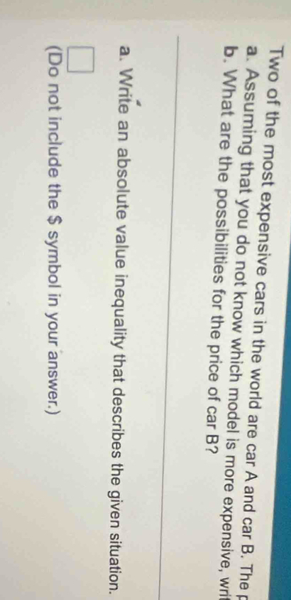 Two of the most expensive cars in the world are car A and car B. The p 
a. Assuming that you do not know which model is more expensive, writ 
b. What are the possibilities for the price of car B? 
_ 
a. Write an absolute value inequality that describes the given situation. 
(Do not include the $ symbol in your answer.)