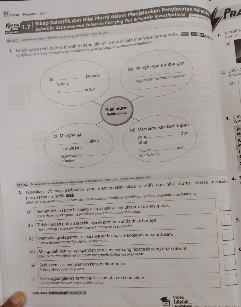 Sains Tingkatan 1 Bab 1
PBD Scientific Attitudes and Values in Carrying Out Scientific Investigations Buku Teks ms. 1? 
Kuasai 1.7
Sikap Saintifik dan Nilai Murni dalam Menjalankan Penyiasatan Saintif Pra
FORMATIF
Mark (√) t
SP 1.7.1 Menyokong sikap saintifik dan nilai murni yang diamaïkan oleh ahli sains
1. Lengkh tentang nilai-nilai murni dalam penyiasatan saintifk. nad t le 1. Tandaka
Completific investigations.
(a)
2. Lukis 
Draw a
(a)
3. Len
Com
P
M
A
M
s
  
SP 1.7.2 Mewajarkan keperluan mengamalkan sikap saintifik dan nilai murni dalam menjalankan penyiasatan
2. Tandakan (√) bagi perbuatan yang menunjukkan sikap saintifk dan nilai murni semasa melakuka 4.
penyiasatan saintifik.
Mark (✓) the behaviours that show scientific attitudes and noble values while carrying out scientific investigations.
(a) Mematahkan sayap belalang selepas selesai melukis struktur sayapnya.
Break the wings of a grasshopper after drawing the structure of its wings.
(b) Tidak mudah putus asa sekiranya eksperimen anda tidak berjaya.
5.
Not giving up if your experiment does not turn out to be successful.
(c) Mengulangi eksperimen sekiranya anda gagal mendapatkan keputusan.
Repeat the experiment if you fail to get the results.
(d) Mengubah data yang diperoleh untuk menyokong hipotesis yang telah dibuat. 6
Change the data obtained to support the hypothesis that has been made.
(e) Serius semasa menjalankan kerja berkumpulan.
Serious while doing group work.
(f) Bertanggungjawab terhadap keselamatan diri dan rakan.
Be responsible for your own and other safety.
Cuba Jawab Praktis Sumatif 1, Bhgn B, S1(b)
Video
Tutorial