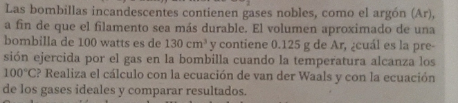 Las bombillas incandescentes contienen gases nobles, como el argón (Ar), 
a fin de que el filamento sea más durable. El volumen aproximado de una 
bombilla de 100 watts es de 130cm^3 y contiene 0.125 g de Ar, ¿cuál es la pre- 
sión ejercida por el gas en la bombilla cuando la temperatura alcanza los
100°C ? Realiza el cálculo con la ecuación de van der Waals y con la ecuación 
de los gases ideales y comparar resultados.