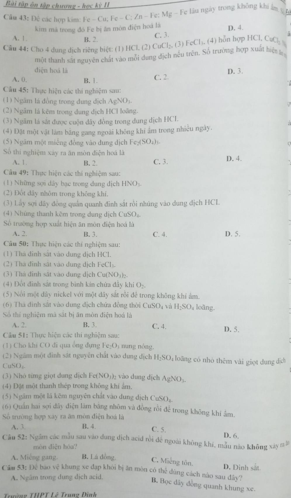 Bài tập ôn tập chương - học kỳ II
Cầu 43: Để các hợp kim: Fe - Cu; Fe - C; Zn - Fe; Mg - Fe lâu ngày trong không khí ẩm ỹt
kim mà trong đó Fe bị ăn mòn điện hoá là D. 4.
A. 1. B. 2. C. 3.
Câu 44: Cho 4 dung dịch riêng biệt: (1) HCl, (2) CuCl_2,(3) FeCl_3. (4) hỗn hợp HCl, CuCl_2H_6 i
một thanh sắt nguyên chất vào mỗi dung dịch nếu trên. Số trường hợp xuất hiện 
diện hoá là D. 3.
A. 0. B. 1.
C. 2.
Câu 45: Thực hiện các thí nghiệm sau:
(1) Ngâm lá đồng trong dung dịch AgNO3.
(2) Ngâm lá kẽm trong dung dịch HCl loãng.
(3) Ngâm lá sắt được cuộn dây đồng trong dung dịch HCI.
(4) Đặt một vật làm bằng gang ngoài không khí ẩm trong nhiều ngày.
(5) Ngâm một miếng đồng vào dung dịch Fe_2(SO_4)_3.
Số thí nghiệm xảy ra ăn mòn điện hoá là
A. 1. B. 2. C. 3.
D. 4.
Câu 49: Thực hiện các thí nghiệm sau:
(1) Những sợi dây bạc trong dung dịch HNO3.
(2) Đốt dây nhôm trong không khí.
(3) Lấy sợi dây đồng quấn quanh đinh sắt rồi nhúng vào dung dịch HCI.
(4) Nhúng thanh kẽm trong dung dịch CuSO_4.
Số trưởng hợp xuất hiện ăn mòn điện hoá là
A. 2. B. 3. C. 4. D. 5.
Câu 50: Thực hiện các thí nghiệm sau:
(1) Thả đinh sắt vào dung dịch HCl.
(2) Thà đỉnh sắt vào dung dịch Fe CI
(3) Thả đinh sắt vào dung dịch Cu(NO3)₂.
(4) Đốt đinh sắt trong bình kín chứa đầy khí O_2.
(5) Nổi một dây nickel với một dây sắt rồi đê trong không khí âm.
(6) Thả đinh sắt vào dung dịch chứa đồng thời CuSO_4 và H_2SO_4 loãng.
Số thí nghiệm mà sắt bị ăn mòn điện hoá là
A. 2. B. 3. C. 4.
D. 5.
Câu 51: Thực hiện các thí nghiệm sau:
(1) Cho khi CO đi qua ổng đựng Fe_2O_3 nung nóng.
(2) Ngầm một đinh sắt nguyên chất vào dung dịch H_2SO. 4 loãng có nhỏ thêm vài giọt dung dịch
CuSO₄.
(3) Nhó từng giọt dung dịch Fe(NO_3)_2 vào dung dịch AgNO_3.
(4) Đặt một thanh thép trong không khí ẩm.
(5) Ngầm một lá kẽm nguyên chất vào dung dịch CuSO_4.
(6) Quần hai sợi dây điện làm bằng nhôm và đồng rồi để trong không khí âm.
Số trường hợp xảy ra ăn mòn điện hoá là
A. 3. B. 4.
C. 5.
D. 6.
Câu 52: Ngâm các mẫu sau vào dung dịch acid rồi để ngoài không khí, mẫu nào không xây raâ
mòn điện hóa?
A. Miếng gang. B. Lá đồng.
C. Miếng tôn.
D. Đinh sắt.
Câu 53: De bao vhat e khung xe đạp khỏi bị ăn mòn có thể dùng cách nào sau đây?
A. Ngâm trong dung dịch acid.
B. Bọc dây dồng quanh khung xe.
Trường THPT Lê Trung Đình