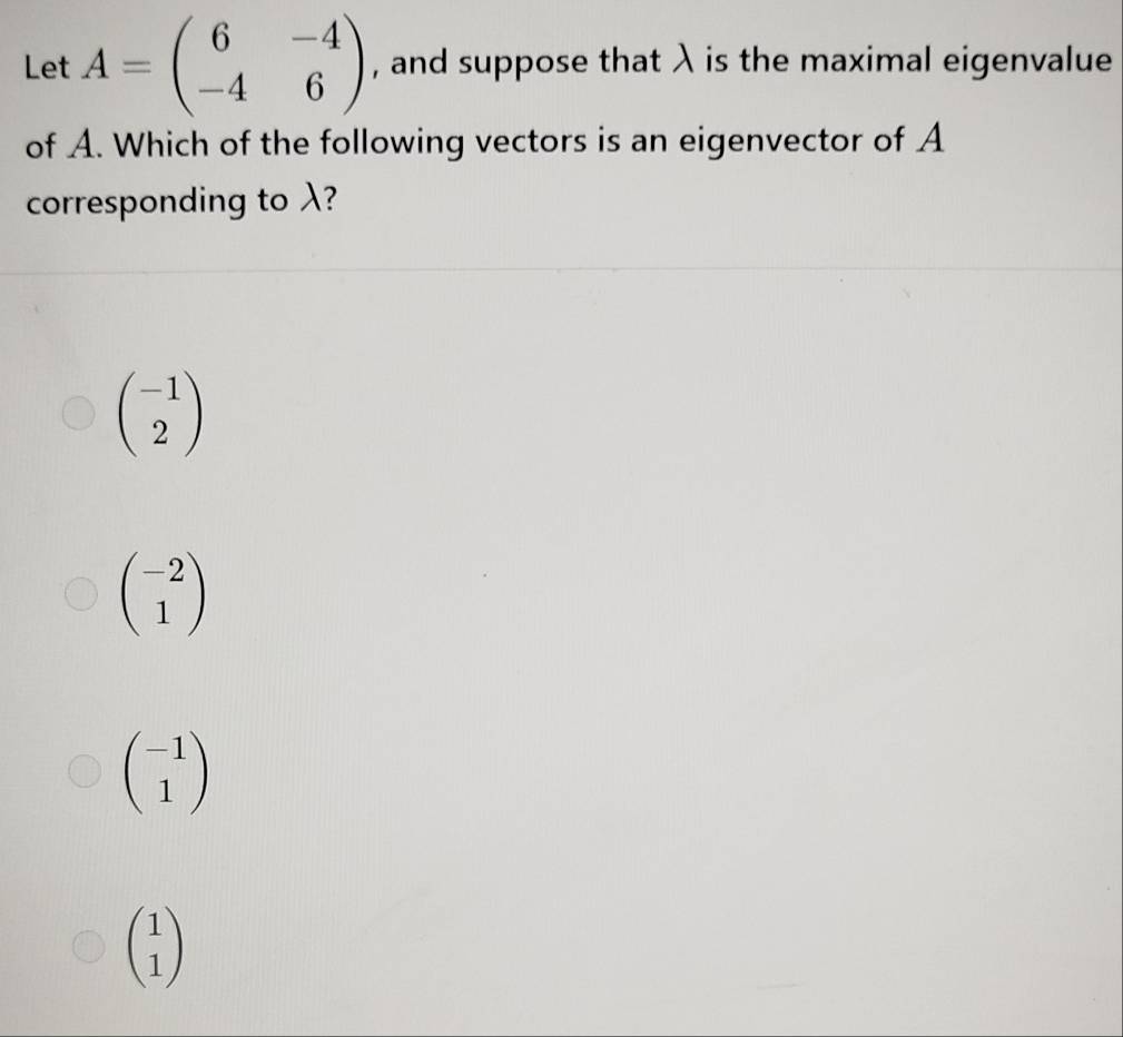 Let A=beginpmatrix 6&-4 -4&6endpmatrix , and suppose that λ is the maximal eigenvalue
of A. Which of the following vectors is an eigenvector of A
corresponding to λ?
beginpmatrix -1 2endpmatrix
beginpmatrix -2 1endpmatrix
beginpmatrix -1 1endpmatrix
beginpmatrix 1 1endpmatrix