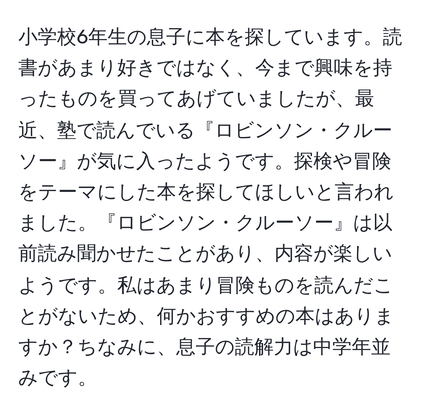 小学校6年生の息子に本を探しています。読書があまり好きではなく、今まで興味を持ったものを買ってあげていましたが、最近、塾で読んでいる『ロビンソン・クルーソー』が気に入ったようです。探検や冒険をテーマにした本を探してほしいと言われました。『ロビンソン・クルーソー』は以前読み聞かせたことがあり、内容が楽しいようです。私はあまり冒険ものを読んだことがないため、何かおすすめの本はありますか？ちなみに、息子の読解力は中学年並みです。