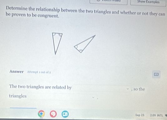 Show Examples 
Determine the relationship between the two triangles and whether or not they can 
be proven to be congruent. 
Answer Attempt 1 out of 2 
The two triangles are related by , so the 
triangles 
_ 
Sep 25 2:09 INTL