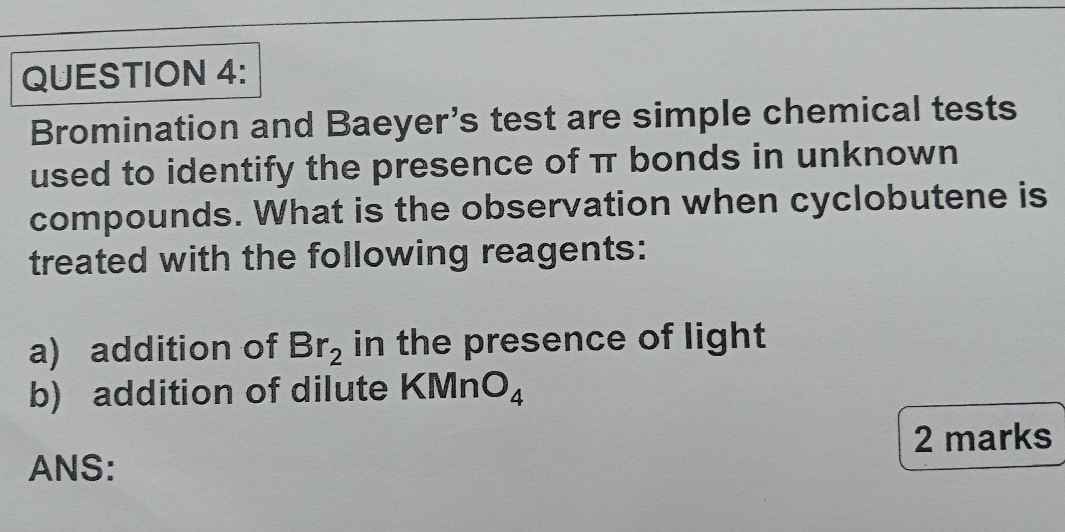 Bromination and Baeyer’s test are simple chemical tests 
used to identify the presence of π bonds in unknown 
compounds. What is the observation when cyclobutene is 
treated with the following reagents: 
a) addition of Br_2 in the presence of light 
b) addition of dilute KMn O_4
2 marks 
ANS: