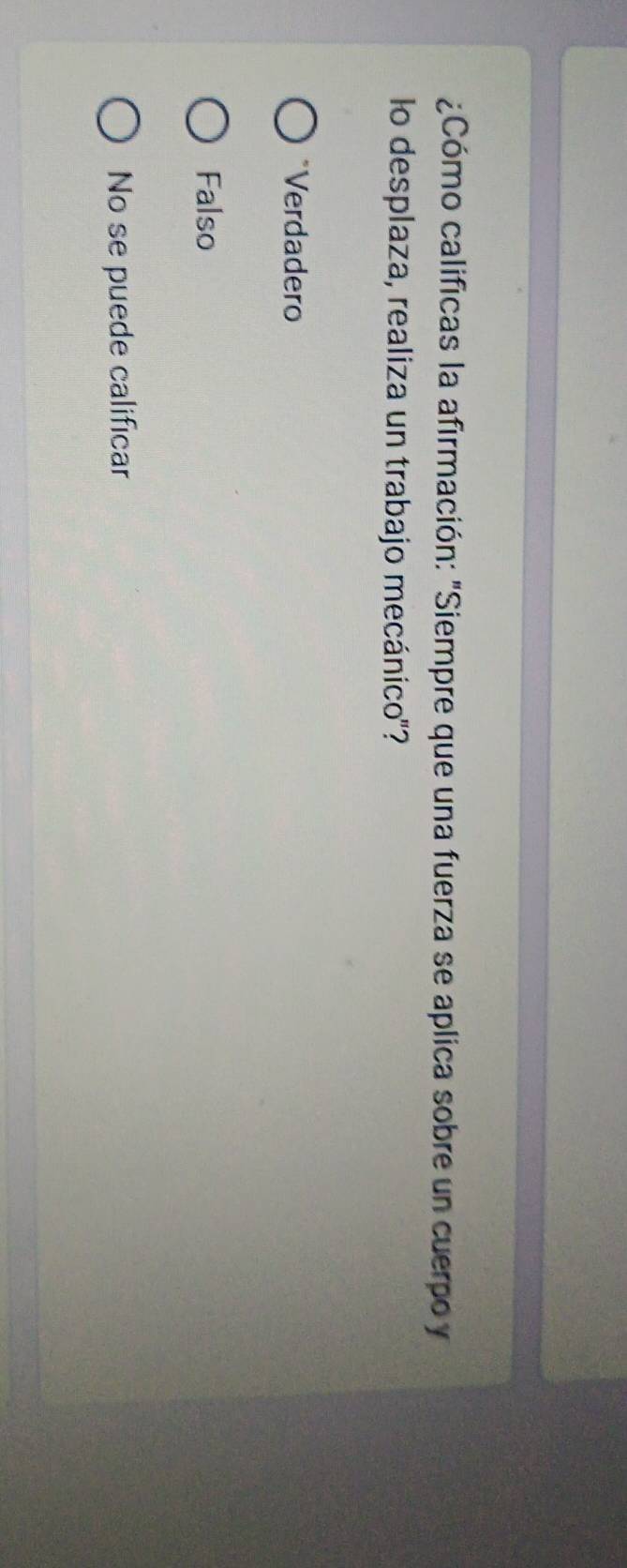 ¿Cómo calificas la afirmación: "Siempre que una fuerza se aplica sobre un cuerpo y
lo desplaza, realiza un trabajo mecánico'?
*Verdadero
Falso
No se puede calificar