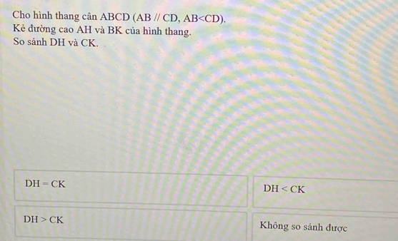 Cho hình thang cân ABCD (ABparallel CD, AB . 
Kẻ đường cao AH và BK của hình thang.
So sánh DH và CK.
DH=CK
DH
DH>CK
Không so sánh được