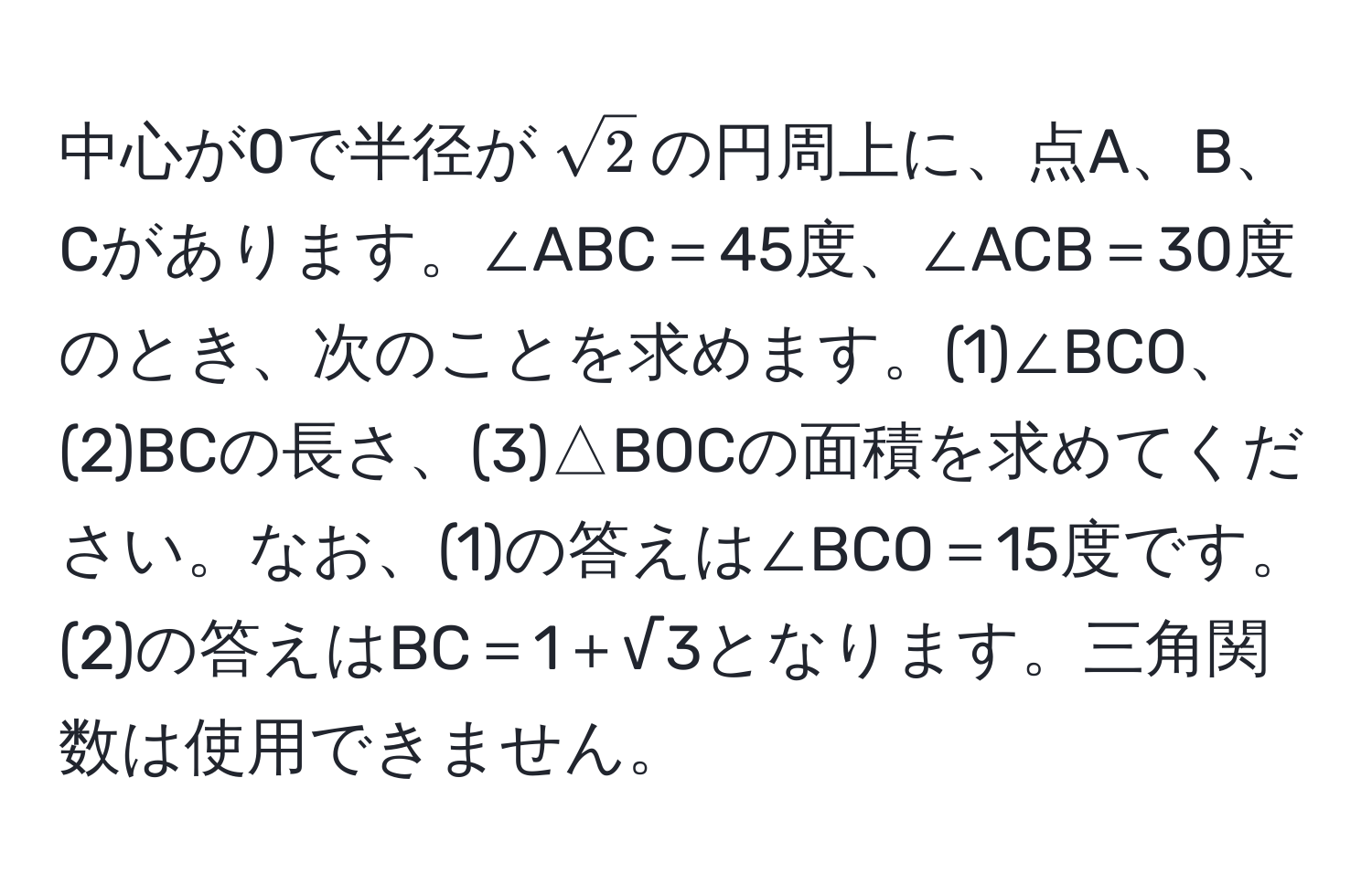 中心が0で半径が$sqrt(2)$の円周上に、点A、B、Cがあります。∠ABC＝45度、∠ACB＝30度のとき、次のことを求めます。(1)∠BCO、(2)BCの長さ、(3)△BOCの面積を求めてください。なお、(1)の答えは∠BCO＝15度です。(2)の答えはBC＝1＋√3となります。三角関数は使用できません。