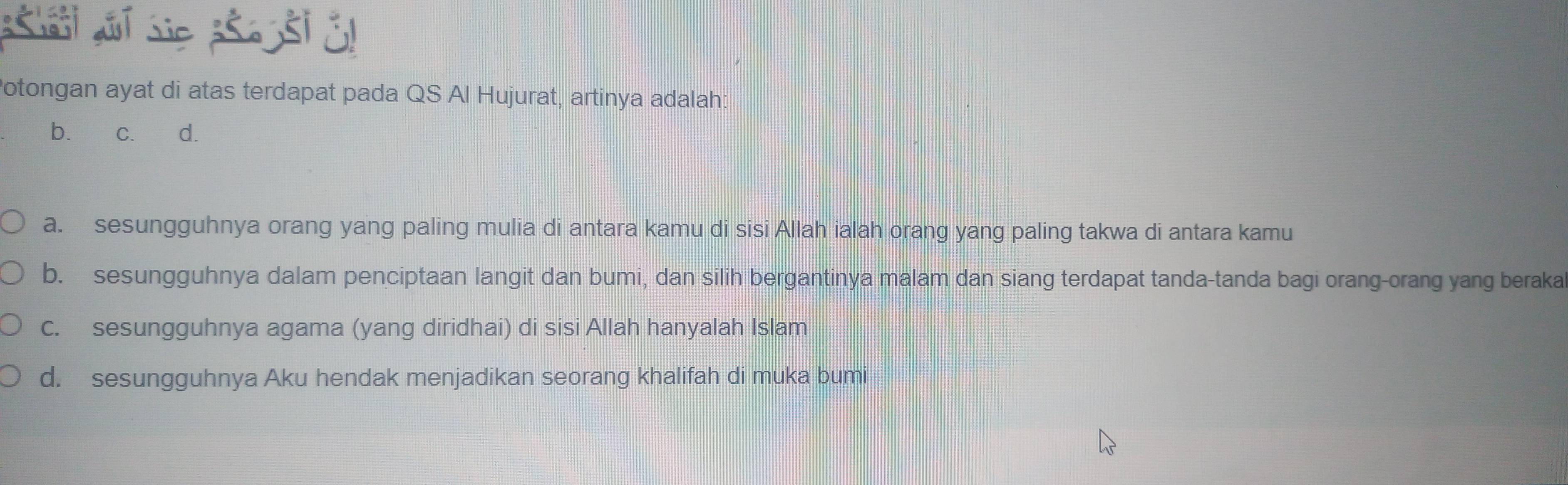 Potongan ayat di atas terdapat pada QS Al Hujurat, artinya adalah:
b. c. d.
a. sesungguhnya orang yang paling mulia di antara kamu di sisi Allah ialah orang yang paling takwa di antara kamu
b. sesungguhnya dalam penciptaan langit dan bumi, dan silih bergantinya malam dan siang terdapat tanda-tanda bagi orang-orang yang beraka
c. sesungguhnya agama (yang diridhai) di sisi Allah hanyalah Islam
d. sesungguhnya Aku hendak menjadikan seorang khalifah di muka bumi