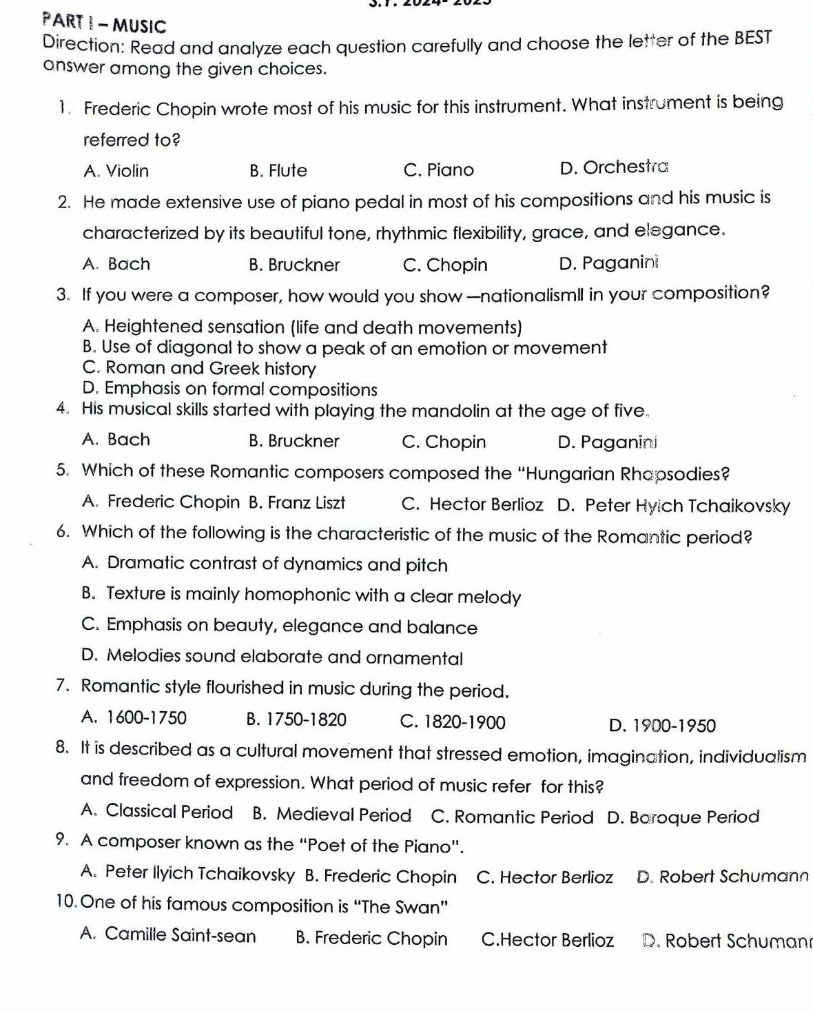 MUSIC
Direction: Read and analyze each question carefully and choose the letter of the BEST
answer among the given choices.
1. Frederic Chopin wrote most of his music for this instrument. What instrument is being
referred to?
A. Violin B. Flute C. Piano D. Orchestra
2. He made extensive use of piano pedal in most of his compositions and his music is
characterized by its beautiful tone, rhythmic flexibility, grace, and elegance.
A. Bach B. Bruckner C. Chopin D. Paganini
3. If you were a composer, how would you show —nationalismlI in your composition?
A. Heightened sensation (life and death movements)
B. Use of diagonal to show a peak of an emotion or movement
C. Roman and Greek history
D. Emphasis on formal compositions
4. His musical skills started with playing the mandolin at the age of five.
A. Bach B. Bruckner C. Chopin D. Paganini
5. Which of these Romantic composers composed the “Hungarian Rhapsodies?
A. Frederic Chopin B. Franz Liszt C. Hector Berlioz D. Peter Hyich Tchaikovsky
6. Which of the following is the characteristic of the music of the Romantic period?
A. Dramatic contrast of dynamics and pitch
B. Texture is mainly homophonic with a clear melody
C. Emphasis on beauty, elegance and balance
D. Melodies sound elaborate and ornamental
7. Romantic style flourished in music during the period.
A. 1600-1750 B. 1750-1820 C. 1820-1900 D. 1900-1950
8. It is described as a cultural movement that stressed emotion, imagination, individualism
and freedom of expression. What period of music refer for this?
A. Classical Period B. Medieval Period C. Romantic Period D. Baroque Period
9. A composer known as the “Poet of the Piano”.
A. Peter Ilyich Tchaikovsky B. Frederic Chopin C. Hector Berlioz D. Robert Schumann
10. One of his famous composition is “The Swan”
A. Camille Saint-sean B. Frederic Chopin C.Hector Berlioz D. Robert Schuman