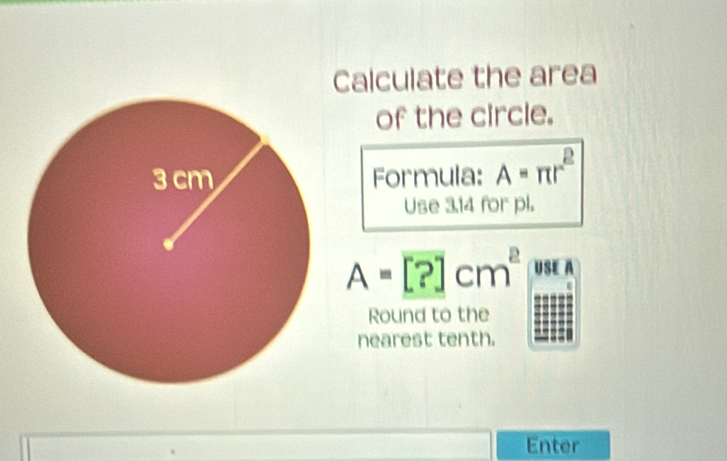 Calculate the area 
of the circle. 
Formula: A=π r^2
Use 3.14 for pl.
A=[?]cm^2 US A 
Round to the 
nearest tenth. 
Enter