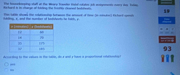 The housekeeping staff at the Weary Traveler Hotel rotates job assignments every day. loday,
Richard is in charge of folding the freshly cleaned bedsheets.
19
This table shows the relationship between the amount of time (in minutes) Richard spends
folding, x, and the number of bedsheets he folds, y.
93
According to the values in the table, do x and y have a proportional relationship?
yes
no