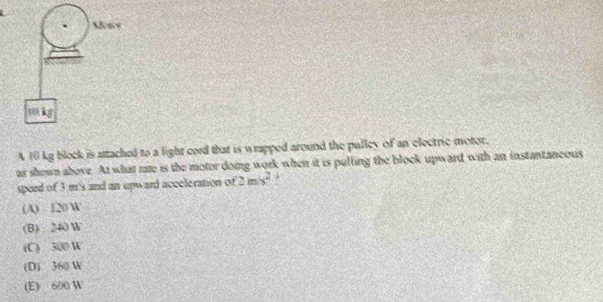 A 10 kg block is attached to a light cord that is wrapped around the pulley of an electric motor.
ar shewn above. At what mae is the motor doing work when it is pulling the block upward with an instantaneous
speed of 3 m's and an upoard acceleration of 2m/s^2
(A) 120 W
(B) 240 W
(C) 300 W
(D) 360 W
(E) 600 W