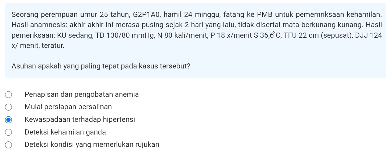 Seorang perempuan umur 25 tahun, G2P1A0, hamil 24 minggu, fatang ke PMB untuk pememriksaan kehamilan.
Hasil anamnesis: akhir-akhir ini merasa pusing sejak 2 hari yang lalu, tidak disertai mata berkunang-kunang. Hasil
pemeriksaan: KU sedang, TD 130/80 mmHg, N 80 kali/menit, P 18 x/menit S 36,6°C , TFU 22 cm (sepusat), DJJ 124
x/ menit, teratur.
Asuhan apakah yang paling tepat pada kasus tersebut?
Penapisan dan pengobatan anemia
Mulai persiapan persalinan
Kewaspadaan terhadap hipertensi
Deteksi kehamilan ganda
Deteksi kondisi yang memerlukan rujukan