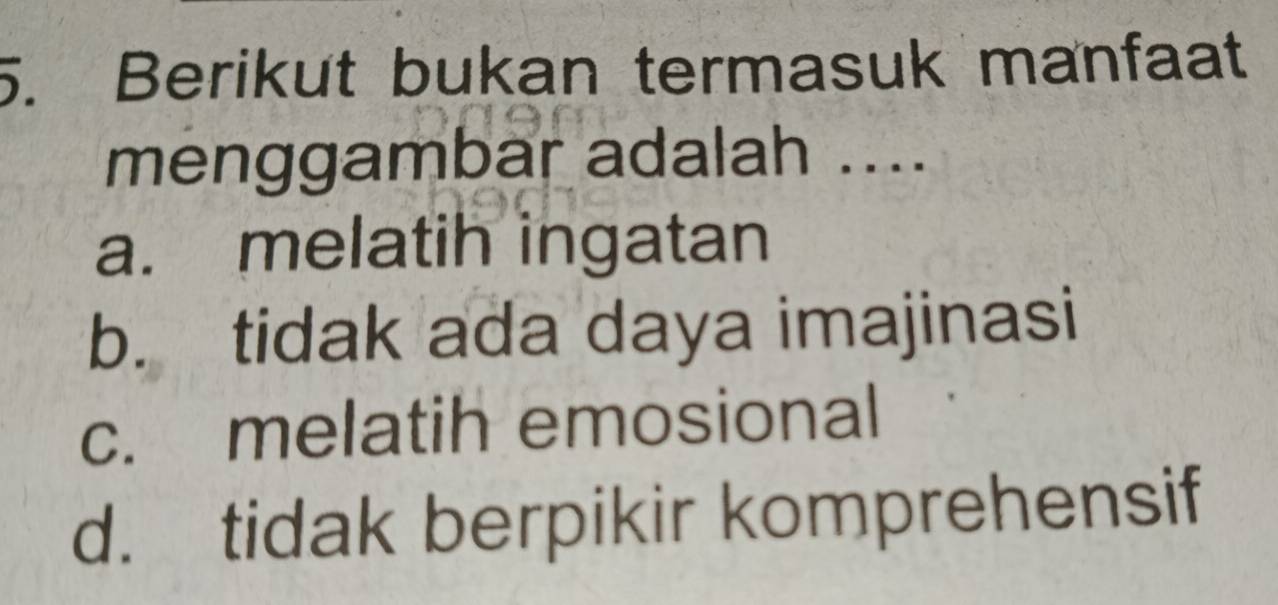 Berikut bukan termasuk manfaat
menggambar adalah ....
a. melatih ingatan
b. tidak ada daya imajinasi
c. melatih emosional
d. tidak berpikir komprehensif