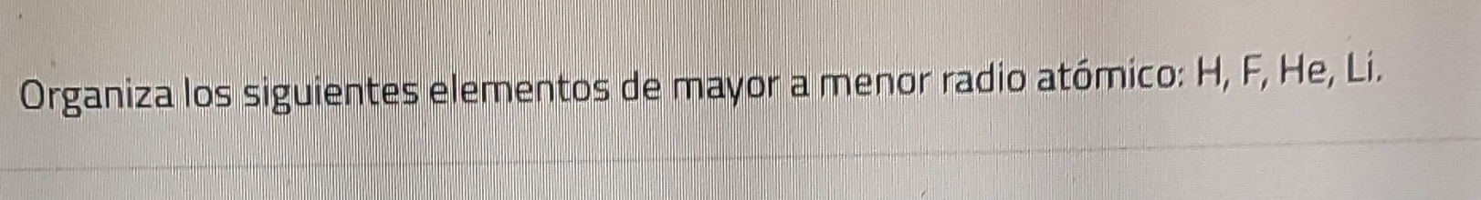 Organiza los siguientes elementos de mayor a menor radio atómico: H, F, He, Li.