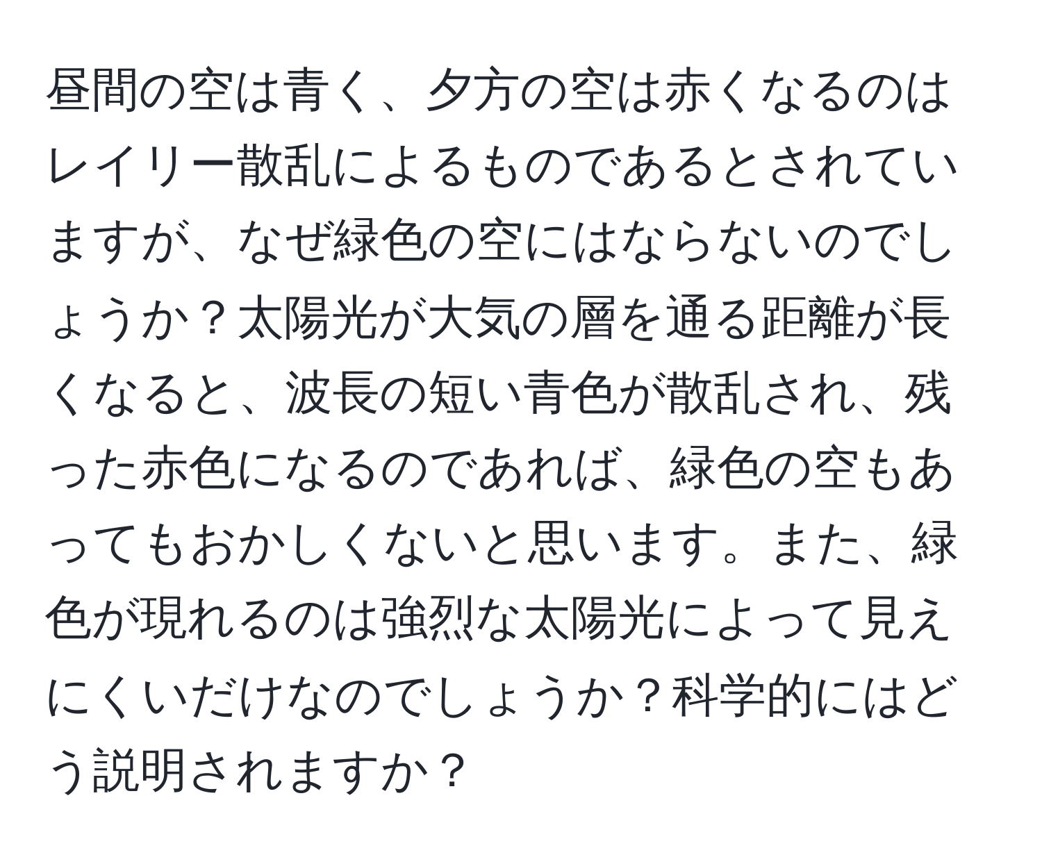 昼間の空は青く、夕方の空は赤くなるのはレイリー散乱によるものであるとされていますが、なぜ緑色の空にはならないのでしょうか？太陽光が大気の層を通る距離が長くなると、波長の短い青色が散乱され、残った赤色になるのであれば、緑色の空もあってもおかしくないと思います。また、緑色が現れるのは強烈な太陽光によって見えにくいだけなのでしょうか？科学的にはどう説明されますか？