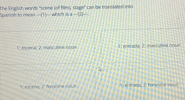 The English words “scene (of film), stage” can be translated into
Spanish to mean ---(1)--- which is a-(2)-
1: escena; 2: masculine noun 1: entrada; 2: masculine noun
1: escena; 2: feminine noun 1: entrada; 2: feminine noun