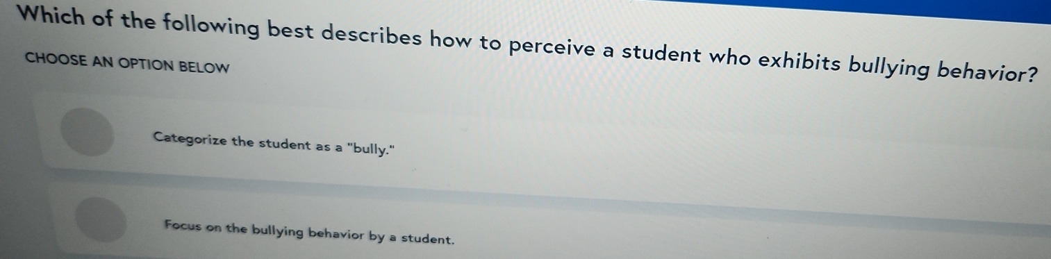 Which of the following best describes how to perceive a student who exhibits bullying behavior?
CHOOSE AN OPTION BELOW
Categorize the student as a "bully."
Focus on the bullying behavior by a student.