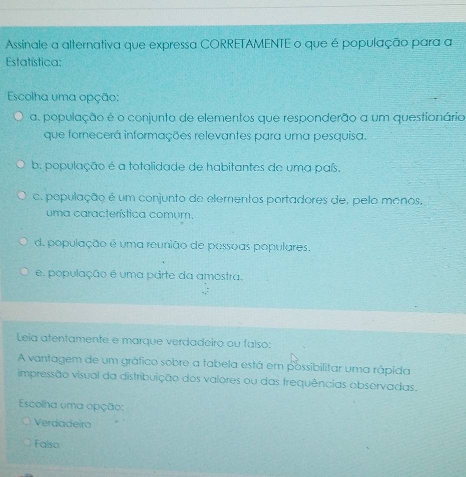 Assinale a alternativa que expressa CORRETAMENTE o que é população para a
Estatística:
Escolha uma opção:
a. população é o conjunto de elementos que responderão a um questionário
que fornecerá informações relevantes para uma pesquisa.
b. população é a totalidade de habitantes de uma país.
c. população é um conjunto de elementos portadores de, pelo menos,
uma característica comum.
d. população é uma reunião de pessoas populares.
e. população é uma parte da amostra.
Leia atentamente e marque verdadeiro ou falso:
A vantagem de um gráfico sobre a tabela está em possibilitar uma rápida
impressão visual da distribuição dos valores ou das frequências observadas.
Escolha uma opção:
Verdadeiro
Falso