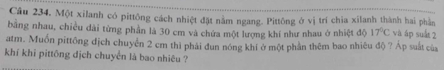 Một xilanh có pittông cách nhiệt đặt nằm ngang. Pittông ở vị trí chia xilanh thành hai phần 
bằng nhau, chiều dài từng phần là 30 cm và chứa một lượng khí như nhau ở nhiệt độ 17°C và áp suất 2
atm. Muốn pittông dịch chuyển 2 cm thì phải dun nóng khí ở một phần thêm bao nhiêu độ ? Áp suất của 
khí khi pittông dịch chuyển là bao nhiêu ?