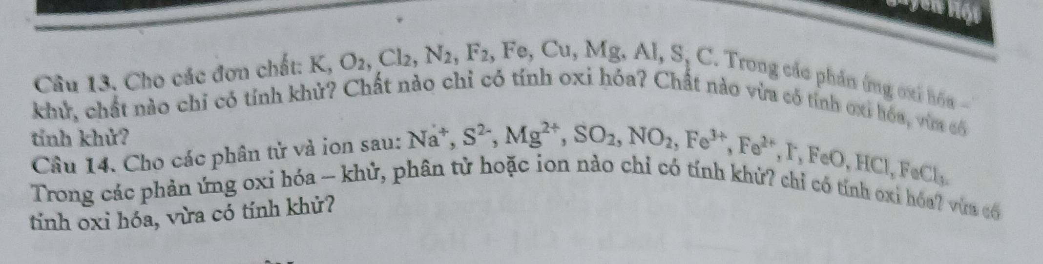 Cho các đơn chất: K, O_2, Cl_2, N_2, F_2, Fe, Cu, Mg, Al, S, C. . Trong các phần ứng oxỉ hóa 
khử, chất nào chỉ có tính khử? Chất nào chỉ có tính oxi hóa? Chất nào vừa có tính ơxỉ hóa, vừa cố 
tính khử? 
Câu 14. Cho các phân tử và ion sau: 
Trong các phản ứng oxi hóa - khử, phân tử hoặc ion nà Na^+, S^(2-), Mg^(2+), SO_2, NO_2, Fe^(3+), Fe^(2+), F, FeO, HCl, FeCl_3. 
có tính oxỉ hóa? vừa có 
tính oxi hóa, vừa có tính khử?