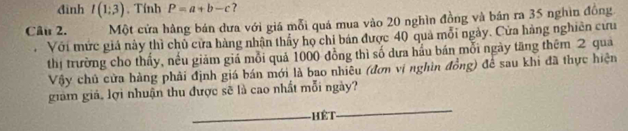 đình I(1;3) , Tính P=a+b-c ? 
Câu 2. Một cửa hàng bán dưa với giá mỗi quá mua vào 20 nghìn đồng và bán ra 35 nghìn đồng 
Với mức giá này thì chủ cửa hàng nhận thấy họ chi bán được 40 quả mỗi ngày. Cửa hàng nghiên cứu 
thị trường cho thấy, nếu giảm giá mỗi quả 1000 đồng thì số dưa hầu bán mỗi ngày tăng thêm 2 qua 
Vậy chủ cửa hàng phải định giá bán mới là bao nhiêu (đơn vị nghìn đồng) để sau khi đã thực hiện 
_ 
giảm giả, lợi nhuận thu được sẽ là cao nhất mỗi ngày? 
_Hết