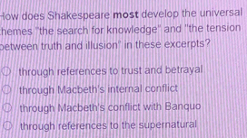 How does Shakespeare most develop the universal
hemes ''the search for knowledge'' and ''the tension
between truth and illusion" in these excerpts?
through references to trust and betrayal
through Macbeth's internal conflict
through Macbeth's conflict with Banquo
through references to the supernatural