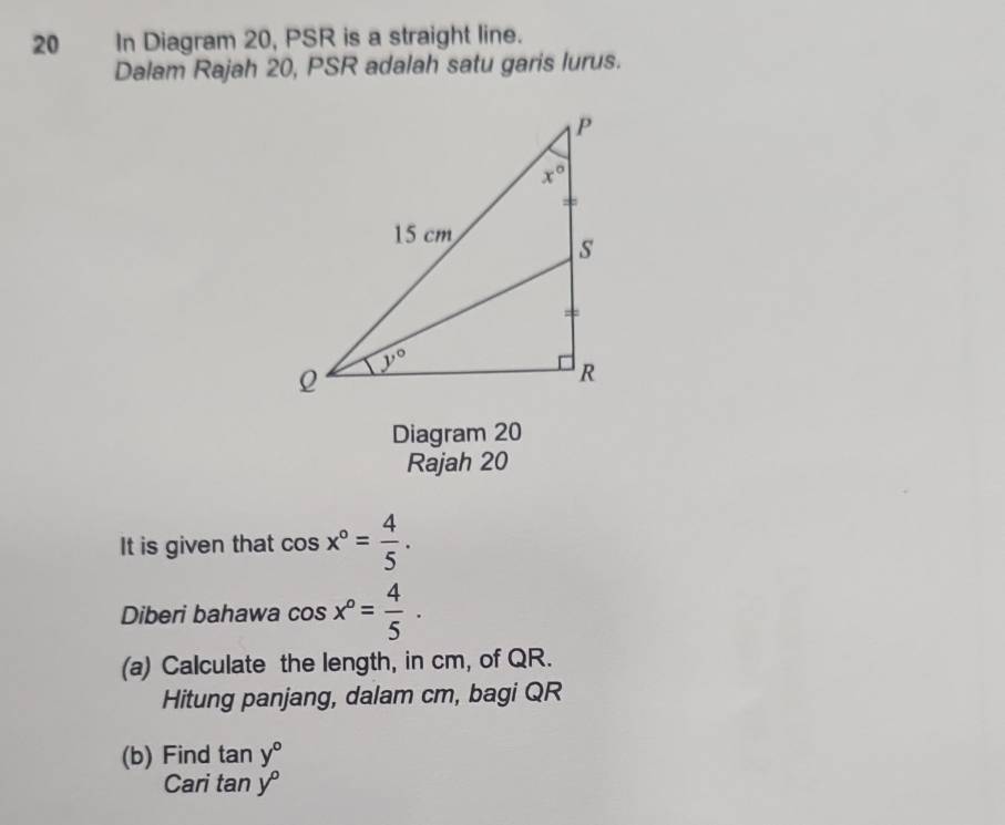 In Diagram 20, PSR is a straight line.
Dalam Rajah 20, PSR adalah satu garis lurus.
Diagram 20
Rajah 20
It is given that cos x°= 4/5 .
Diberi bahawa cos x°= 4/5 .
(a) Calculate the length, in cm, of QR.
Hitung panjang, dalam cm, bagi QR
(b) Find tan y°
Cari tan y°