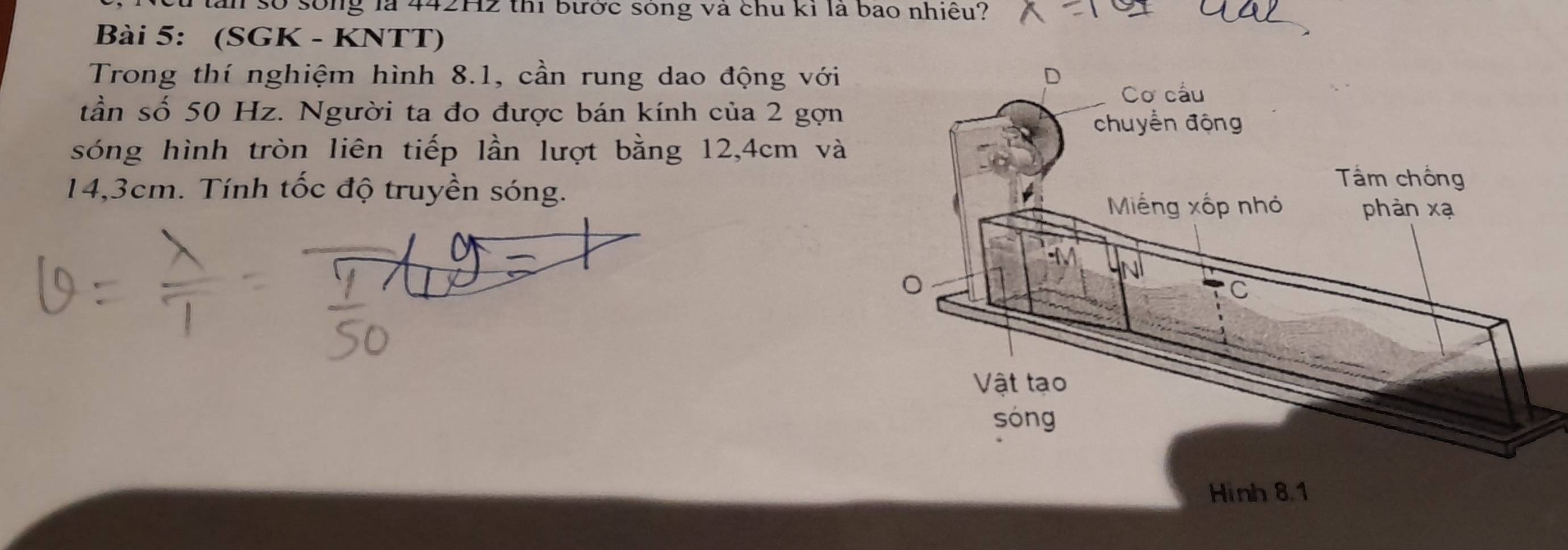 ân số sống là 442H2 thi bước sóng và chu kỉ là bao nhiều? 
Bài 5: (SGK - KNTT) 
Trong thí nghiệm hình 8.1, cần rung dao động với 
tần số 50 Hz. Người ta đo được bán kính của 2 gợn 
sóng hình tròn liên tiếp lần lượt bằng 12,4cm và
14,3cm. Tính tốc độ truyền sóng. 
Hình 8.1