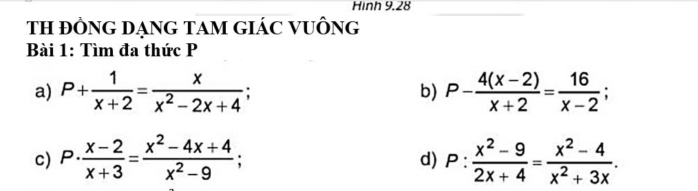 Hinh 9.28 
TH ĐỒNG DẠNG TAM GIÁC VUÔNG 
Bài 1: Tìm đa thức P
a) P+ 1/x+2 = x/x^2-2x+4 ; P- (4(x-2))/x+2 = 16/x-2 ; 
b) 
c) P·  (x-2)/x+3 = (x^2-4x+4)/x^2-9 ; P: (x^2-9)/2x+4 = (x^2-4)/x^2+3x . 
d)