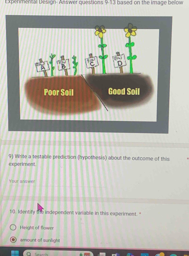 Experimental Design- Answer questions 9-13 based on the image below
9) Write a testable prediction (hypothesis) about the outcome of this
experiment.
Your answer
10. Identify the independent variable in this experiment. *
Height of flower
amount of sunlight
O Search