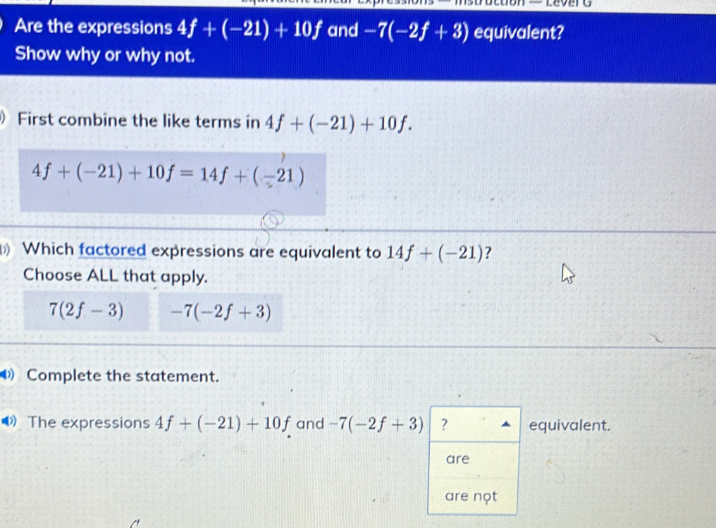 Are the expressions 4f+(-21)+10f and -7(-2f+3) equivalent?
Show why or why not.
 First combine the like terms in 4f+(-21)+10f.
4f+(-21)+10f=14f+(-21)
() Which factored expressions are equivalent to 14f+(-21) ?
Choose ALL that apply.
7(2f-3) -7(-2f+3)
Complete the statement.
《》 The expressions 4f+(-21)+10f and -7(-2f+3) ? equivalent.
are
are nọt