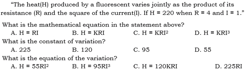 “The heat(H) produced by a fluorescent varies jointly as the product of its
resistance (R) and the square of the current(I). If H=220 when R=4 and I=1.”
What is the mathematical equation in the statement above?
A. H=RI B. H=KRI C. H=KRI^2 D. H=KRI^3
What is the constant of variation?
A. 225 B. 120 C. 95 D. 55
What is the equation of the variation?
A. H=55RI^2 B. H=95RI^3 C. H=120KRI D. 225RI