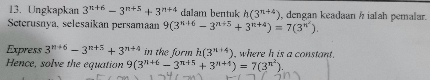 Ungkapkan 3^(n+6)-3^(n+5)+3^(n+4) dalam bentuk h(3^(n+4)) , dengan keadaan h ialah pemalar. 
Seterusnya, selesaikan persamaan 9(3^(n+6)-3^(n+5)+3^(n+4))=7(3^(n^2)). 
Express 3^(n+6)-3^(n+5)+3^(n+4) in the form h(3^(n+4)) , where h is a constant. 
Hence, solve the equation 9(3^(n+6)-3^(n+5)+3^(n+4))=7(3^(n^2))