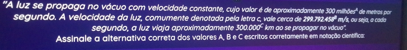 'A luz se propaga no vácuo com velocidade constante, cujo valor é de aproximadamente 300 mil hoes^4 de metros por 
segundo. A velocidade da luz, comumente denotada pela letra c, vale cerca de 299.792.458^8m /s, ou seja, a cada 
segundo, a luz viaja aproximadamente 300.000^C km ao se propagar no vácuo'. 
Assinale a alternativa correta dos valores A, B e C escritos corretamente em notação científica: