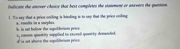 Indicate the answer choice that best completes the statement or answers the question.
1. To say that a price ceiling is binding is to say that the price ceiling
a. results in a surplus.
b. is set below the equilibrium price.
c causes quantity supplied to exceed quantity demanded.
d is set above the equilibrium price.