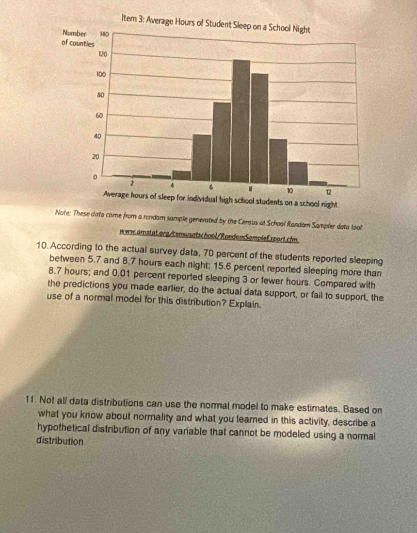 Note: These dato come from a random sample generated by the Census at School Random Sampler data took 
www.amstat.org/censusatschool/RandemSamoleExport.cfm. 
10. According to the actual survey data, 70 percent of the students reported sleeping 
between 5.7 and 8.7 hours each night; 15.6 percent reported sleeping more than
8.7 hours; and 0.01 percent reported sleeping 3 or fewer hours. Compared with 
the predictions you made earlier, do the actual data support, or fail to support, the 
use of a normal model for this distribution? Explain. 
11. Not all data distributions can use the normal model to make estimates. Based on 
what you know about normality and what you learned in this activity, describe a 
hypothetical distribution of any variable that cannot be modeled using a normal 
distribution