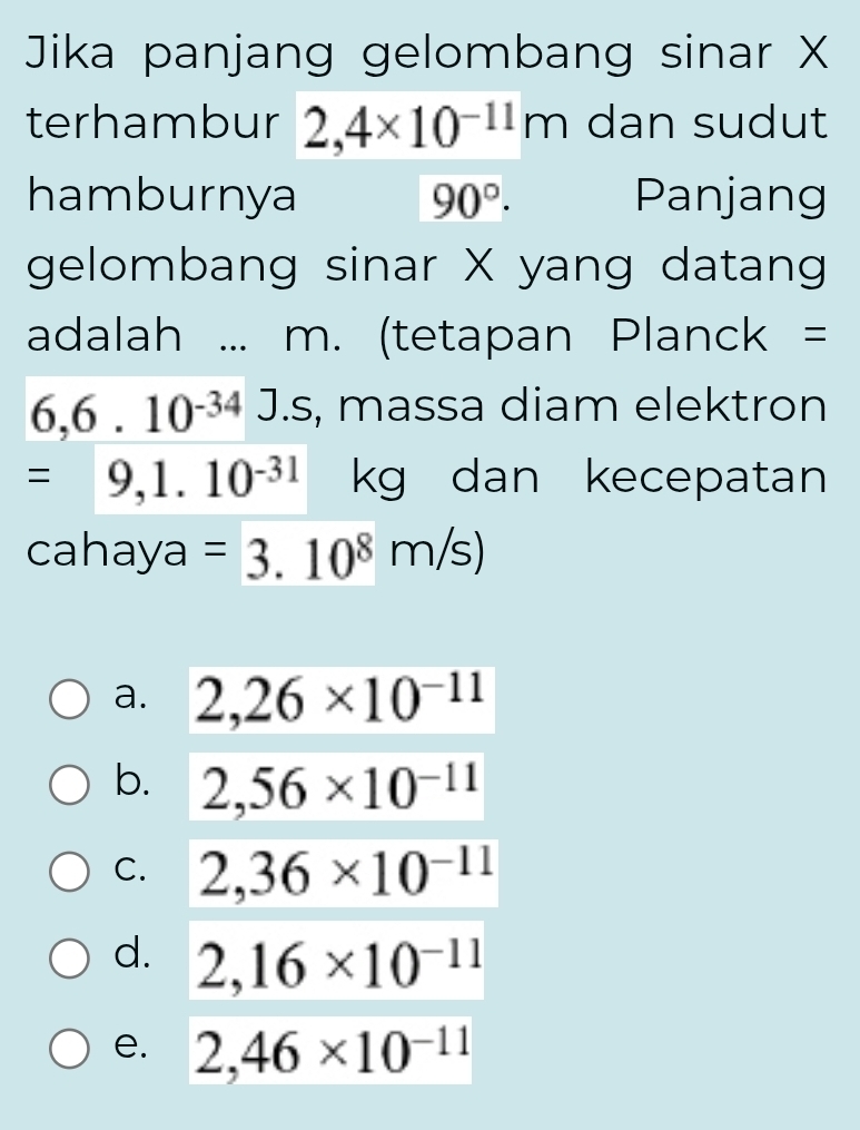 Jika panjang gelombang sinar X
terhambur 2,4* 10^(-11)m dan sudut
hamburnya 90°. Panjang
gelombang sinar X yang datang
adalah ... m. (tetapan Planck =
6,6.10^(-34)J.s , massa diam elektron
=9,1.10^(-31) kg dan kecepatan
cahaya =3.10^8m/s)
a. 2,26* 10^(-11)
b. 2,56* 10^(-11)
C. 2,36* 10^(-11)
d. 2,16* 10^(-11)
e. 2,46* 10^(-11)